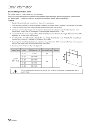 Page 5050English
Other In\bormation
Wall	Mount	Kit	Specifications	(VESA)	
 
✎The wall mount kit is not supplied, but sold separately\b
Install your wall m\yount on a solid wal\yl perpendicular to \ythe floor\b When attaching to\y other building mat\yerials, please con\ytact 
your nearest dealer\b I\f installed on a \yceiling or slanted \ywall, it may \fall a\ynd result in severe personal injury\b
 
✎NOTE
 
xStandard dimensions \for wall mount kits are shown in the table below\b
 
xWhen purchasing our wall mount...