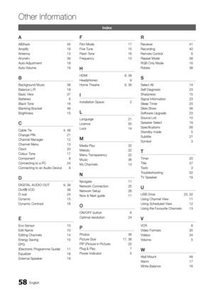 Page 5858English
Other In\bormation
\fn\bex
A
AllShare 45
Ampli\fy  18
Antenna  13
Anynet+  39
Auto Adjustment  18
Auto Volume  19
B
Background Music 38
Balance L/R  18
Basic View  37
Batteries  6
Black Tone  16
Blanking Bracket   49
Brightness  15
C
Cable Tie  4, 48
Change PIN  21
Channel Manager  12
Channel Menu  13
Clock  20
Colour Tone  17
Component  8
Connecting to a PC\y  24
Connecting to an A\yudio Device  9
D
DIGITAL	AUDIO	OUT 9, 39
DivX® VOD  38
D-sub  24
Dynamic  15
Dynamic Contrast  16
E
Eco Sensor...