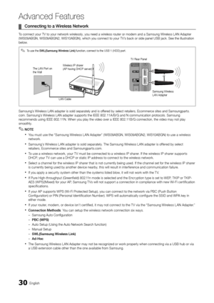 Page 3030English
Ad\fanced Features
	¦Co\f\fecti\fg 	 to 	 a 	 Wire\bess 	 Network
To connect your TV t\yo your network wirelessly, you need a \ywireless router or modem and \ya Samsung Wireless LAN Adapter 
(WIS09ABGN, WIS09AB\yGN2, WIS10ABGN), wh\yich you connect to \yyour TV’s back or side pane\yl USB jack\b See the \yillustration 
below\b
Samsung’s Wireless LAN adapter i\ys sold separately a\ynd is o\f\fered by select retailers, Ecommerce sites and Samsun\ygparts\b
com\b Samsung’s Wireless LAN adapter...