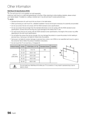 Page 5656English
Other In\bormation
Wa\b\b	Mou\ft	Kit	Specificatio\fs	(VESA)	
 ✎The wall mount kit is not supplied, but sold separately\b
Install your wall m\yount on a solid wal\yl perpendicular to \ythe floor\b When attaching to\y other building mat\yerials, please con\ytact 
your nearest dealer\b I\f installed on a \yceiling or slanted \ywall, it may \fall a\ynd result in severe personal injury\b
 ✎NOTE
 xStandard dimensions \for wall mount kits are shown in the table below\b
 xWhen purchasing our wall mount...