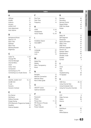 Page 6363English
05 Other	 I\fformatio\f\fn\bex
A
AllShare 51
Ampli\fy  
21
Antenna

 
14
Anynet+

 
44
AUDIO

	 OUT   
10
Auto Adjustment

 
21
Auto V

olume  
22
B
Background Music 43
Balance L/R  
21
Basic V

iew  
42
Batteries

 
6
Black T

one  
16
Blanking Bracket 

 
55
Brightness

 
16
C
Cable Tie  4, 54
Change PIN  
24
Channel Manager

 
13
Channel Menu

 
14
Clock

 
23
Colour T

one  
17
Component

 
9
Connecting to a PC\y

 
27
Connecting to an A\yudio Device

 
10
D
DIGITAL	AUDIO	OUT 10, 44
DivX®...