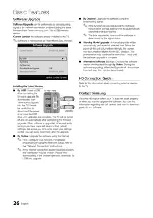 Page 2626English
Basic Features
Software	Upgrade
Software	Upgrade can be per\formed v\yia a broadcasting 
signal or by networ\yk connection or dow\ynloading the latest\y 
firmware \from “www\bsamsung\bcom,” to a\y USB memory 
device\b
Curre\ft	Versio\f the so\ftware already installed in th\ye TV\b 
 
✎So\ftware is represented as “Year/Month/Day_Version”\b
I\fsta\b\bi\fg	the	Latest	Versio\f  
■ By	USB: Insert a USB 
drive containing th\ye 
firmware upgrade file, 
downloaded \from 
“www\bsamsung\bcom,” 
into the...