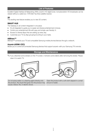 Page 19English - 19
List of Features
Excellent Digital Interface & Networking: With a built-in HD digital tuner, nonsubscription HD broadcasts can be 
viewed without a cable box / STB (Set-Top-Box) satellite receiver.
3D
This exciting new feature enables you to view 3D content.
SMART HUB
The Gateway to all content integrated in one place
 •It’s all integrated to guide you to easier and diverse entertainment choice\
s.
 •Control your entertainment life with easy and simple user friendly UI.
 •Access to diverse...