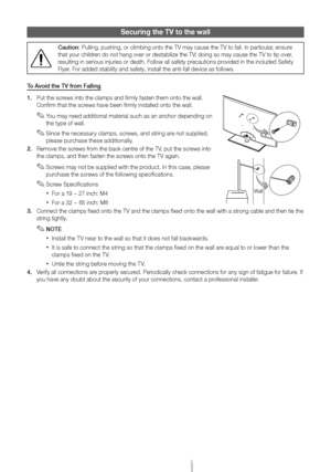 Page 20English - 20
Securing the TV to the wall
Caution: Pulling, pushing, or climbing onto the TV may cause the TV to fall. In\
 particular, ensure 
that your children do not hang over or destabilize the TV; doing so may cause the TV to tip over, 
resulting in serious injuries or death. Follow all safety precautions provided in the included Safety 
Flyer. For added stability and safety, install the anti-fall device as follow\
s.
To Avoid the TV from Falling 
1.
 
Put the scr
 ews into the clamps and firmly...