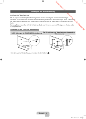 Page 60 Downloaded from www.vandenborre.be
Deutsch - 16
Anbringen der Wandhalterung
Anbringen der Wandhalterung
Mit der (separat erhältlichen) Wandhalterung können Sie das Fernsehgerät an einer Wand befestigen.
Detaillierte Informationen zum Montieren der Wandhalterung finden Sie in den Anweisungen, die im Lieferumfang 
der Wandhalterung enthalten sind. Lassen Sie sich beim Anbringen der Wandhalterung von einem Techniker 
helfen.
Samsung Electronics haftet nicht für Schäden an Gerät oder Personen, wenn die\...