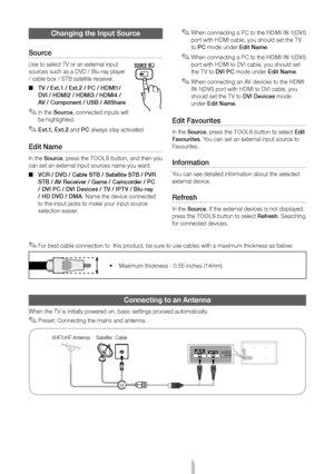 Page 6English - 6
 
✎For best cable connection to  this product, be sure to use cables with a maximum thickness as below:
 
• Maximum thickness - 0.55 inches (14mm)
Connecting to an Antenna
When the TV is initially powered on, basic settings proceed automatically.
 
✎Preset: Connecting the mains and antenna.
VHF/UHF Antenna Cable
Satellite 
or
Changing the Input Source
Source
Use to select TV or an external input 
sources such as a DVD / Blu-ray player 
/ cable box / STB satellite receiver.  
■ TV / Ext.1 /...