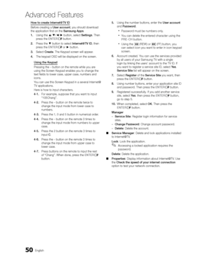 Page 5050English
Advanced Features
How to create Internet@TV ID
Before creating a User account, you should download 
the application ﬁrst on the Samsung Apps.
1. Using the /// button, select Settings. Then 
press the ENTER
E button.
2.  Press the  button to select Internet@TV ID, then 
press the ENTER
E or  button.
3.  Select Create. The Keypad screen will appear.
4.  The keypad OSD will be displayed on the screen.
Using the Keypad
Pressing the – button on the remote while you are 
using the Scr

een...