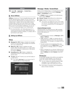 Page 5555English
04 Advanced FeaturesAllShare
 
OMENUm  Application  Content View  
AllShare   ENTER
E
 
¦ About AllShare
AllShare connects your TV and compatible Samsung mobile 
phones/ devices through a network. On your TV, you can 
view call arrivals, SMS messages and schedules set on your 
mobile phones. In addition, you can play media contents 
including videos, photos and music saved on your mobile 
phones or the other devices (such as your PC) by controlling 
them on the TV via the network....