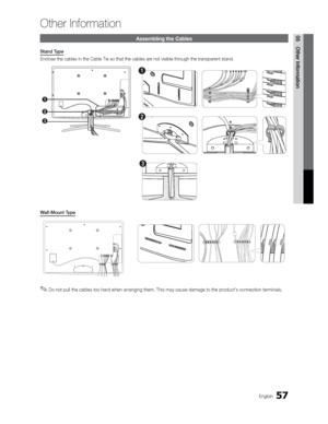 Page 5757English
05 Other Information
Other Information
Assembling the Cables
Stand Type
Enclose the cables in the Cable Tie so that the cables are not visible through the transparent stand.
3
1
2
1
2
3
Wall-Mount Type
 
✎Do not pull the cables too hard when arranging them. This may cause damage to the product’s connection terminals.
 