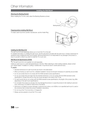 Page 5858English
Other Information
Installing the Wall Mount
Attaching the Blanking Bracket
When installing the TV onto a wall, attach the Blanking Bracket as shown\
.
Preparing before installing Wall-Mount
To install a wall-mount from another manufacturer, use the Holder-Ring.
Installing the Wall Mount Kit
The wall mount kit (sold separately) allows you to mount the TV on the\
 wall.
For detailed information on installing the wall mount, see the instructi\
ons provided with the wall mount. Contact a technician...