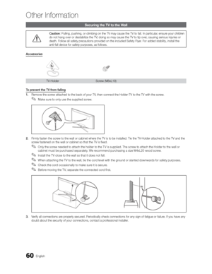 Page 6060English
Other Information
Securing the TV to the Wall
Caution: Pulling, pushing, or climbing on the TV may cause the TV to fall. In p\
articular, ensure your children 
do not hang over or destabilize the TV; doing so may cause the TV to tip over, causing serious injuries or 
death. Follow all safety precautions provided on the included Safety Flyer. For added stability, install the 
anti-fall device for safety purposes, as follows.
Accessories
TV-Holder Screw  (M8xL19)
To prevent the TV from falling
1....