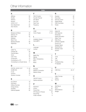 Page 6666English
Other Information
Index
A
AllShare 55
Amplify 22
Antenna 14
Anynet+ 44
AUDIO OUT  11
Auto Adjustment 
 22
Auto Volume  23
B
Background Music 43
Balance L/R  22
Basic View  42
Batteries   7
Black T one 17
Blanking Bracket   58
Brightness   16
C
Cable Tie   4, 57
Change PIN  26
Channel Menu  14
Clock 24
Color Tone  18
Component 10
Connecting to a PC  12
Connecting to an Audio Device  11
D
DIGITAL AUDIO OUT 11, 44
DivX® VOD  43
D-sub 12
Dynamic 16
Dynamic Contrast  17
E
Eco Sensor  16
Edit Name...