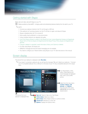 Page 71   
Welcome to Skype  
 
 
Getting started with Skype  
 
 
Make calls and video calls with Skype on your TV.  
   
 
Made possible by Internet@TV - bringing useful and entertaining features directly from the web to your TV.  
  ✎ 
 
NOTE  
   
 
Connect your webcam directly to the TV, not through a USB hub. 
   
If the webcam isn't working properly, turn the T V off then on again, and relaunch Skype. 
   
Skype is disabled when the T V is turned off. 
   
Voice quality may be affected in a...