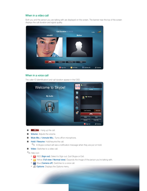 Page 74   
When in a video call  
 
 
Both you and the person you are talking with are displayed on the screen. The banner near the top of the screen 
displays the call duration and signal quality.  
 
 
When in a voice call  
 
 
The caller ID (identiﬁ cation) and call duration appear in the OSD.  
  ■ 
 
 : Hang up the call. 
  ■ 
 
Volume : Adjusts the volume. 
  ■ 
 
Mute Mic. / Unmute Mic. : Turns off/on microphone. 
  ■ 
 
Hold / Resume : Hold/resume the call.  
  ✎ 
 
A Skype contact will see a...