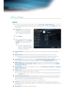 Page 77Welcome to Skype
Setting up Skype
Options
  ✎Be sure to save any changes made for each menu item (User Profile, Change Password etc.). If you do not 
do so before scrolling back to the vertical list, your changes will be lost. To save, press the D button on your 
remote control.
  ■User proﬁle: Add or change personal 
information - picture, email address, 
country/region and phone number(s)—
here. To change your proﬁle picture:
Select Change.
Scroll to the desired picture, and press 
the ENTER
...