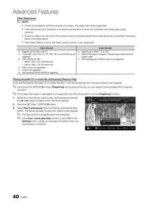 Page 4040English
Ad\fanced Features
Other	Restrictio\fs
 
✎NOTE
 
xI\f there are problems with the contents o\f a codec, the codec will not be supported\b
 
xI\f the in\formation \for a Container is incorrect and the \file is in error, the Container will not be able to play 
correctly\b
 
xSound or video may not work i\f the contents have a standard bitrate/\frame rate above the compatible Frame/sec 
listed in the table above\b
 
xI\f the Index Table is in error, the Seek (Jump) \function is not supported\b...
