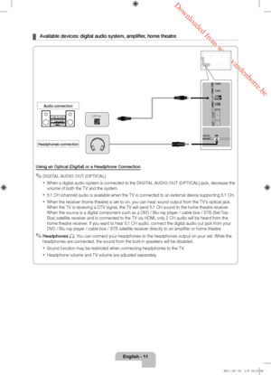 Page 11 Downloaded from www.vandenborre.be
English - 11
 ¦Available devices: digital audio system, amplifier, home theatre
Using an Optical (Digital) or a Headphone Connection
 ✎DIGITAL AUDIO OUT (OPTICAL)
 xWhen a digital audio system is connected to the DIGITAL AUDIO OUT (OPTICAL) jack, decrease the 
volume of both the TV and the system. 
 x5.1 CH (channel) audio is available when the TV is connected to an external device supporting 5.1 CH.
 xWhen the receiver (home theatre) is set to on, you can hear sound...