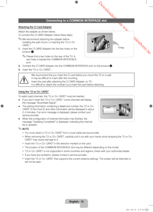 Page 12 Downloaded from www.vandenborre.be
English - 12
Connecting to a COMMON INTERFACE slot
Attaching the CI Card Adapter
Attach the adapter as shown below.
To connect the CI CARD Adapter, follow these steps.
 ✎We recommend attaching the adapter before 
installing the wall mount, or inserting the “CI or CI+ 
CARD.”
1.
 
Insert the CI CARD Adapter into the two holes on the 
pr

oduct 1.
 ✎Please find a two holes on the rear of the TV. A 
two holes is beside the COMMON INTERFACE 
port.
2.
 
Connect the CI CARD...