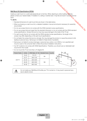 Page 17 Downloaded from www.vandenborre.be
English - 17
Wall Mount Kit Specifications (VESA)
Install your wall mount on a solid wall perpendicular to the floor. When attaching to other building materials, 
please contact your nearest dealer. If installed on a ceiling or slanted wall, it may fall and result in severe personal 
injury.
 ✎NOTE
 xStandard dimensions for wall mount kits are shown in the table below.
 xWhen purchasing our wall mount kit, a detailed installation manual and all parts necessary for...