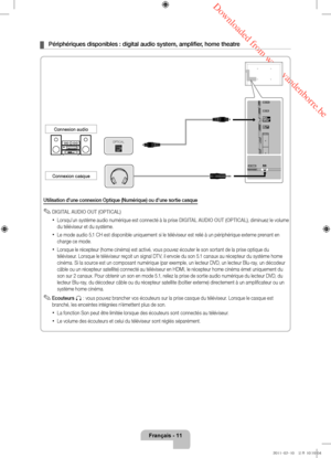 Page 33 Downloaded from www.vandenborre.be
Français - 11
 ¦Périphériques disponibles : digital audio system, amplifier , home theatre
Utilisation d'une connexion Optique (Numérique) ou d'une sortie cas\
que
 ✎DIGITAL AUDIO OUT (OPTICAL)
 xLorsqu'un système audio numérique est connecté à la prise DIGITAL AUDIO OUT (OPTICAL) , diminuez le volume 
du téléviseur et du système. 
 xLe mode audio 5,1 CH est disponible uniquement si le téléviseur est relié à un périphérique externe prenant en 
charge ce...