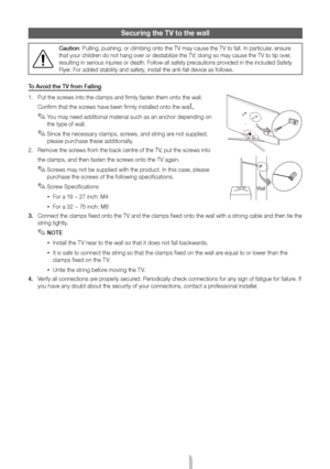 Page 18English - 18
Securing the TV to the wall
Caution: Pulling, pushing, or climbing onto the TV may cause the TV to fall. In\
 particular, ensure 
that your children do not hang over or destabilize the TV; doing so may cause the TV to tip over, 
resulting in serious injuries or death. Follow all safety precautions provided in the included Safety 
Flyer. For added stability and safety, install the anti-fall device as follow\
s.
To Avoid the TV from Falling
1.  Put the screws into the clamps and firmly fasten...