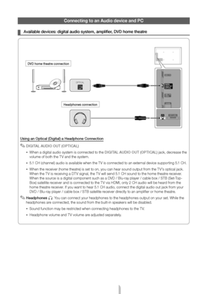 Page 10English - 10
Connecting to an Audio device and PC
 
¦ Available devices: digital audio system, amplifier, DVD home theatre
Using an Optical (Digital) a Headphone Connection
 
✎DIGITAL AUDIO OUT (OPTICAL)
 
xWhen a digital audio system is connected to the DIGITAL AUDIO OUT (OPTICAL) jack, decrease the 
volume of both the TV and the system. 
 
x5.1 CH (channel) audio is available when the TV is connected to an external device supporting 5.1 CH.
 
xWhen the receiver (home theatre) is set to on, you can hear...