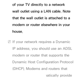 Page 107of your TV directly to a network 
wall outlet using a LAN cable. Note 
that the wall outlet is attached to a 
modem or router elsewhere in your 
house.
 
NIf your network requires a Dynamic 
IP address, you should use an ADSL 
modem or router that supports the 
Dynamic Host Configuration Protocol 
(DHCP). Modems and routers that 
support DHCP automatically provide 
 