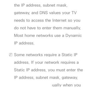 Page 108the IP address, subnet mask, 
gateway, and DNS values your TV 
needs to access the Internet so you 
do not have to enter them manually. 
Most home networks use a Dynamic 
IP address.
 
NSome networks require a Static IP 
address. If your network requires a 
Static IP address, you must enter the 
IP address, subnet mask, gateway, 
and DNS values manually when you 
 