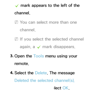 Page 12c mark appears to the left of the 
channel.
 
NYou can select more than one 
channel.
 
NIf you select the selected channel 
again, a  c mark disappears.
3.  
Open  the  Tools menu using your 
remote.
4.  
Select  the  Delete. The message 
Deleted the selected channel(s).  
appears, and then select OK.
 