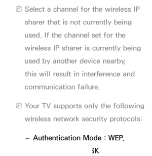 Page 112 
NSelect a channel for the wireless IP 
sharer that is not currently being 
used. If the channel set for the 
wireless IP sharer is currently being 
used by another device nearby, 
this will result in interference and 
communication failure.
 
NYour TV supports only the following 
wireless network security protocols: 
 
– Authentication Mode : WEP, 
WPAPSK, WPA2PSK 
 