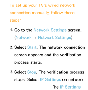 Page 120To set up your TV's wired network 
connection manually, follow these 
steps:1.  
Go to the Network Settings screen. 
(Network  
→  Network Settings)
2.  
Select  Start. The network connection 
screen appears and the verification 
process starts.
3.  
Select  Stop. The verification process 
stops. Select IP Settings on network 
connection screen. The IP Settings 
 