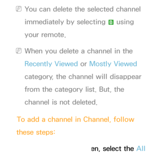 Page 13 
NYou can delete the selected channel 
immediately by selecting  b using 
your remote.
 
NWhen you delete a channel in the 
Recently Viewed  or Mostly Viewed  
category, the channel will disappear 
from the category list. But, the 
channel is not deleted.
To add a channel in Channel, follow 
these steps:
1.  
On  the  Channel screen, select the All  
 