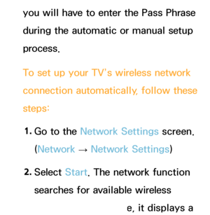 Page 129you will have to enter the Pass Phrase 
during the automatic or manual setup 
process.
To set up your TV’s wireless network 
connection automatically, follow these 
steps:1.  
Go to the Network Settings screen. 
(Network  
→  Network Settings)
2.  
Select  Start. The network function 
searches for available wireless 
networks. When done, it displays a 
 