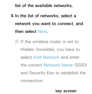 Page 130list of the available networks.
3.  
In the list of networks, select a 
network you want to connect, and 
then select Next.
 
NIf the wireless router is set to 
Hidden (Invisible), you have to 
select  Add Network  and enter 
the correct Network Name (SSID) 
and Security Key to establish the 
connection.
4.  
If the Enter security key screen 
 