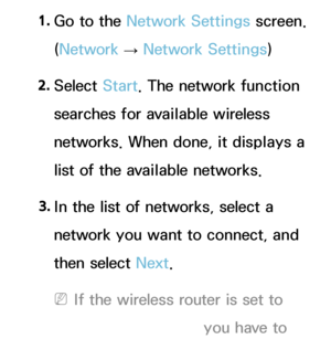 Page 1351. 
Go to the Network Settings screen. 
(Network  
→  Network Settings)
2.  
Select  Start. The network function 
searches for available wireless 
networks. When done, it displays a 
list of the available networks.
3.  
In the list of networks, select a 
network you want to connect, and 
then select Next.
 
NIf the wireless router is set to 
Hidden (Invisible), you have to 
 