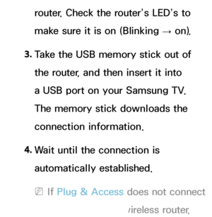 Page 145router. Check the router’s LED’s to 
make sure it is on (Blinking → on).
3.  
Take the USB memory stick out of 
the router, and then insert it into 
a USB port on your Samsung TV. 
The memory stick downloads the 
connection information.
4.  
Wait until the connection is 
automatically established.
 
NIf  Plug & Access does not connect 
your TV to your wireless router, 
 