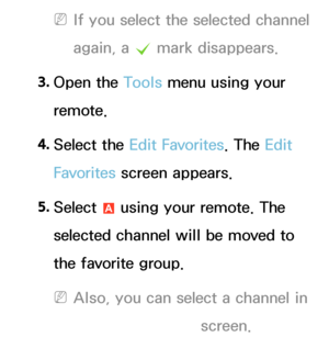 Page 17 
NIf you select the selected channel 
again, a  c mark disappears.
3.  
Open  the  Tools menu using your 
remote.
4.  
Select  the  Edit Favorites. The Edit 
Favorites  screen appears.
5.  
Select 
a using your remote. The 
selected channel will be moved to 
the favorite group.
 
NAlso, you can select a channel in 
the Edit Favorites screen.
 