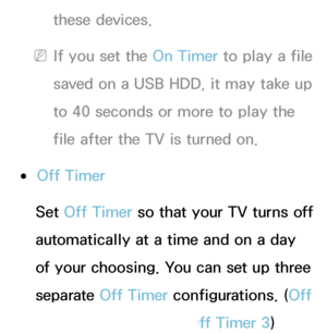 Page 167these devices.
 
NIf you set the On Timer to play a file 
saved on a USB HDD, it may take up 
to 40 seconds or more to play the 
file after the TV is turned on.
 
●Off Timer
Set Off Timer so that your TV turns off 
automatically at a time and on a day 
of your choosing. You can set up three 
separate Off Timer configurations. ( Off 
Timer 1, Off Timer 2, Off Timer 3)
 