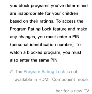 Page 170you block programs you've determined 
are inappropriate for your children 
based on their ratings. To access the 
Program Rating Lock feature and make 
any changes, you must enter a PIN 
(personal identification number). To 
watch a blocked program, you must 
also enter the same PIN.
 
NThe Program Rating Lock  is not 
available in HDMI, Component mode.
 
NThe default PIN number for a new TV  