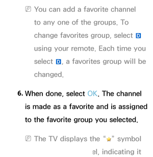 Page 18 
NYou can add a favorite channel 
to any one of the groups. To 
change favorites group, select  } 
using your remote. Each time you 
select  }, a favorites group will be 
changed.
6.  
When done, select OK. The channel 
is made as a favorite and is assigned 
to the favorite group you selected.
 
NThe TV displays the “” symbol 
next to the channel, indicating it 
 