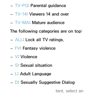 Page 172 
– TV-PG
: Parental guidance
 
– TV-14: Viewers 14 and over
 
– TV-MA: Mature audience
The following categories are on top:  
– ALL
: Lock all TV ratings.
 
– FV
: Fantasy violence
 
– V
: Violence
 
– S: Sexual situation
 
– L: Adult Language
 
– D: Sexually Suggestive Dialog
 
NTo block certain content, select an  