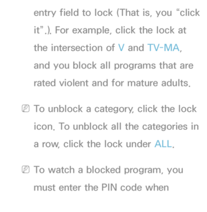 Page 173entry field to lock (That is, you “click 
it”.). For example, click the lock at 
the intersection of V and TV-MA, 
and you block all programs that are 
rated violent and for mature adults.
 
NTo unblock a category, click the lock 
icon. To unblock all the categories in 
a row, click the lock under ALL .
 
NTo watch a blocked program, you 
must enter the PIN code when 
requested.
 