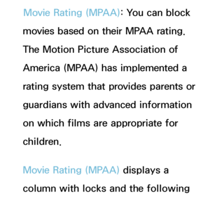 Page 174Movie Rating (MPAA): You can block 
movies based on their MPAA rating. 
The Motion Picture Association of 
America (MPAA) has implemented a 
rating system that provides parents or 
guardians with advanced information 
on which films are appropriate for 
children.
Movie Rating (MPAA)  displays a 
column with locks and the following 
ratings categories:
 