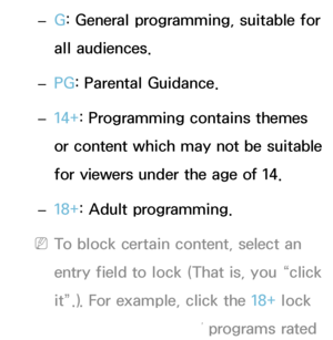 Page 178 
– G: General programming, suitable for 
all audiences.
 
– PG
: Parental Guidance.
 
– 14+: Programming contains themes 
or content which may not be suitable 
for viewers under the age of 14.
 
– 18+: Adult programming.
 
NTo block certain content, select an 
entry field to lock (That is, you “click 
it”.). For example, click the 18+ lock 
and you block all TV programs rated 
 