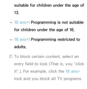 Page 181suitable for children under the age of 
13.
 
– 16 ans+
: Programming is not suitable 
for children under the age of 16.
 
– 18 ans+
: Programming restricted to 
adults.
 
NTo block certain content, select an 
entry field to lock (That is, you “click 
it”.). For example, click the 18 ans+  
lock and you block all TV programs 
rated 18 ans+.
 