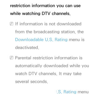 Page 183restriction information you can use 
while watching DTV channels.
 
NIf information is not downloaded 
from the broadcasting station, the 
Downloadable U.S. Rating menu is 
deactivated.
 
NParental restriction information is 
automatically downloaded while you 
watch DTV channels. It may take 
several seconds.
 
NThe Downloadable U.S. Rating menu  