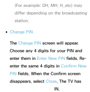 Page 186(For example: DH, MH, H..etc) may 
differ depending on the broadcasting 
station.
 
●Change PIN
The Change PIN  screen will appear. 
Choose any 4 digits for your PIN and 
enter them in Enter New PIN  fields. Re-
enter the same 4 digits in  Confirm New 
PIN  fields. When the Confirm screen 
disappears, select Close. The TV has 
memorized your new PIN.
 