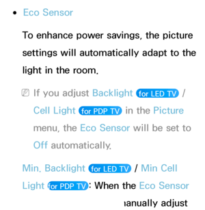 Page 190 
●Eco Sensor
To enhance power savings, the picture 
settings will automatically adapt to the 
light in the room.
 
NIf you adjust Backlight   for LED TV  / 
Cell Light 
 for PDP TV  in the Picture 
menu, the Eco Sensor will be set to 
Off automatically.
Min. Backlight  
 for LED TV  / Min Cell 
Light 
for PDP TV : When the Eco Sensor 
is set to On, you can manually adjust 
 