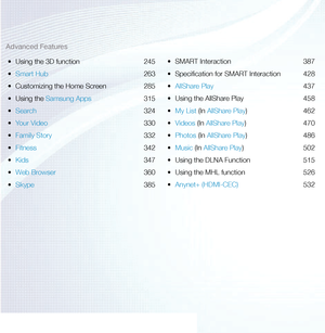 Page 3Advanced Features•	 Using the 3D function  245
•	 Smart Hub  263
•	 Customizing the Home Screen  285
•	 Using the Samsung Apps  315
•	 Search  324
•	 Your Video  330
•	 Family Story  332
•	 Fitness  342
•	 Kids  347
•	 Web Browser  360
•	 Skype  385•	
SMART Interaction  387
•	 Specification for SMART Interaction  428
•	 AllShare Play  437
•	 Using the AllShare Play  458
•	 My List (In AllShare Play) 462
•	 Videos (In AllShare Play) 470
•	 Photos (In AllShare Play) 486
•	 Music (In AllShare Play) 502
•...