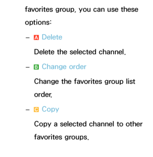 Page 21favorites group, you can use these 
options: 
– a Delete
Delete the selected channel.
 
– b Change order
Change the favorites group list 
order.
 
– { Copy
Copy a selected channel to other 
favorites groups.
 
–
} Change Fav. 